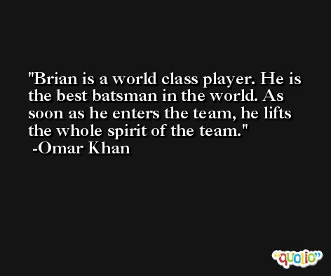 Brian is a world class player. He is the best batsman in the world. As soon as he enters the team, he lifts the whole spirit of the team. -Omar Khan