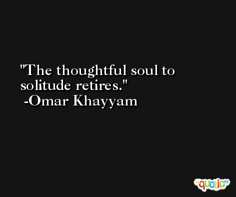 The thoughtful soul to solitude retires. -Omar Khayyam