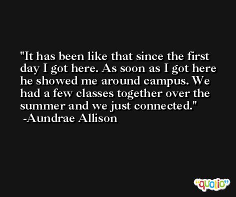 It has been like that since the first day I got here. As soon as I got here he showed me around campus. We had a few classes together over the summer and we just connected. -Aundrae Allison