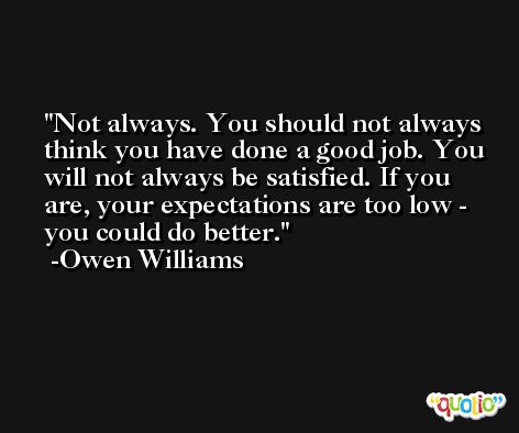 Not always. You should not always think you have done a good job. You will not always be satisfied. If you are, your expectations are too low - you could do better. -Owen Williams