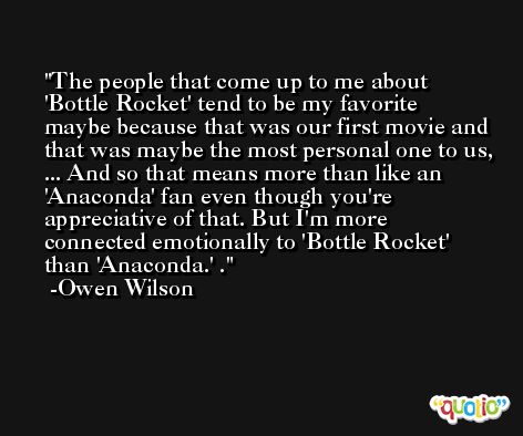 The people that come up to me about 'Bottle Rocket' tend to be my favorite maybe because that was our first movie and that was maybe the most personal one to us, ... And so that means more than like an 'Anaconda' fan even though you're appreciative of that. But I'm more connected emotionally to 'Bottle Rocket' than 'Anaconda.' . -Owen Wilson