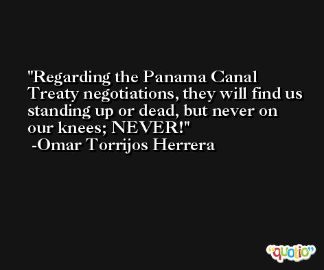 Regarding the Panama Canal Treaty negotiations, they will find us standing up or dead, but never on our knees; NEVER! -Omar Torrijos Herrera