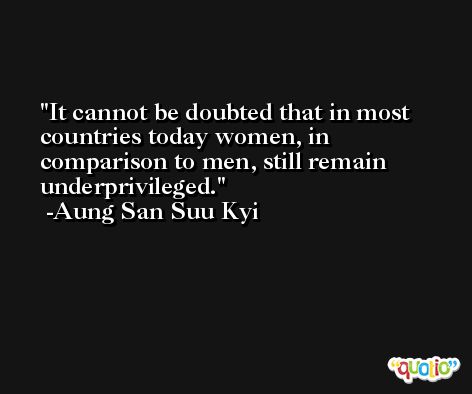 It cannot be doubted that in most countries today women, in comparison to men, still remain underprivileged. -Aung San Suu Kyi