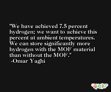 We have achieved 7.5 percent hydrogen; we want to achieve this percent at ambient temperatures. We can store significantly more hydrogen with the MOF material than without the MOF. -Omar Yaghi