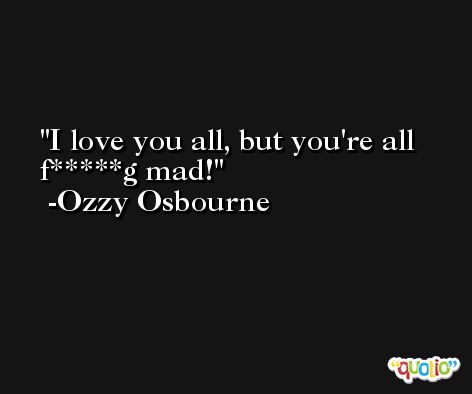 I love you all, but you're all f*****g mad! -Ozzy Osbourne