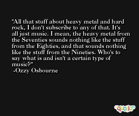 All that stuff about heavy metal and hard rock, I don't subscribe to any of that. It's all just music. I mean, the heavy metal from the Seventies sounds nothing like the stuff from the Eighties, and that sounds nothing like the stuff from the Nineties. Who's to say what is and isn't a certain type of music? -Ozzy Osbourne