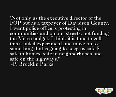 Not only as the executive director of the FOP but as a taxpayer of Davidson County, I want police officers protecting in communities and on our streets, not funding the Metro budget. I think it is time to call this a failed experiment and move on to something that is going to keep us safe ? safe in homes, safe in neighborhoods and safe on the highways. -P. Brocklin Parks
