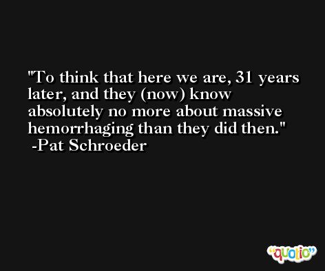 To think that here we are, 31 years later, and they (now) know absolutely no more about massive hemorrhaging than they did then. -Pat Schroeder