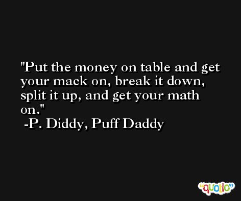Put the money on table and get your mack on, break it down, split it up, and get your math on. -P. Diddy, Puff Daddy