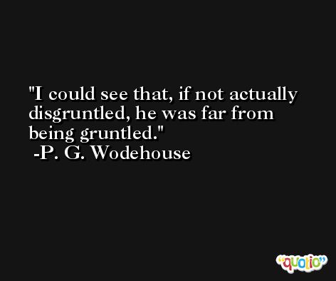 I could see that, if not actually disgruntled, he was far from being gruntled. -P. G. Wodehouse