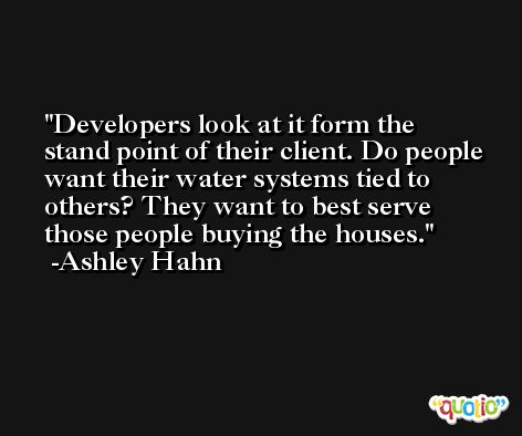 Developers look at it form the stand point of their client. Do people want their water systems tied to others? They want to best serve those people buying the houses. -Ashley Hahn