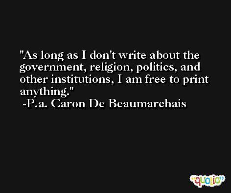 As long as I don't write about the government, religion, politics, and other institutions, I am free to print anything. -P.a. Caron De Beaumarchais