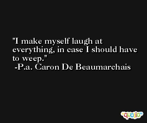 I make myself laugh at everything, in case I should have to weep. -P.a. Caron De Beaumarchais