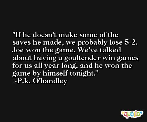If he doesn't make some of the saves he made, we probably lose 5-2. Joe won the game. We've talked about having a goaltender win games for us all year long, and he won the game by himself tonight. -P.k. O'handley