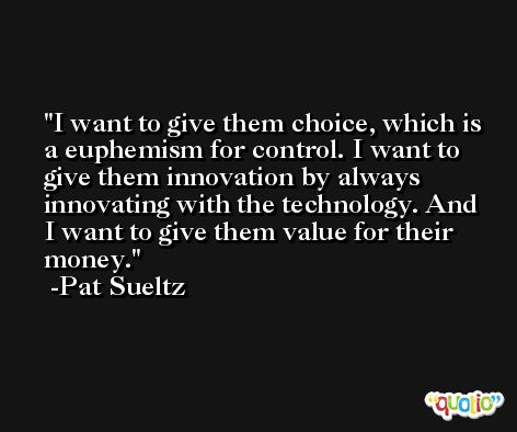 I want to give them choice, which is a euphemism for control. I want to give them innovation by always innovating with the technology. And I want to give them value for their money. -Pat Sueltz