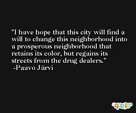I have hope that this city will find a will to change this neighborhood into a prosperous neighborhood that retains its color, but regains its streets from the drug dealers. -Paavo Järvi