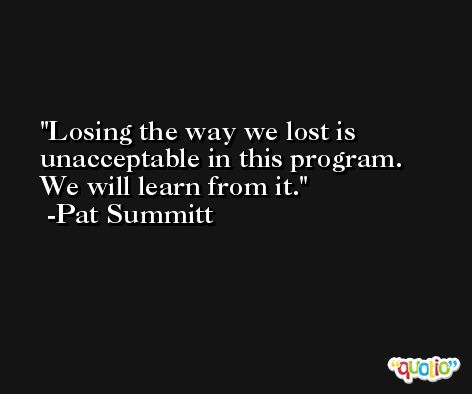 Losing the way we lost is unacceptable in this program. We will learn from it. -Pat Summitt