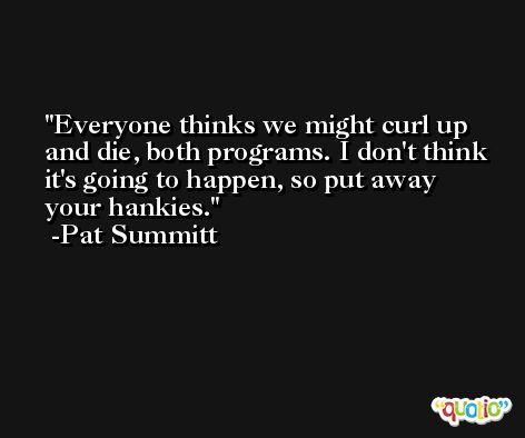 Everyone thinks we might curl up and die, both programs. I don't think it's going to happen, so put away your hankies. -Pat Summitt