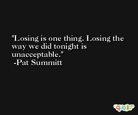Losing is one thing. Losing the way we did tonight is unacceptable. -Pat Summitt