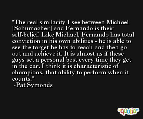 The real similarity I see between Michael [Schumacher] and Fernando is their self-belief. Like Michael, Fernando has total conviction in his own abilities - he is able to see the target he has to reach and then go out and achieve it. It is almost as if these guys set a personal best every time they get in the car. I think it is characteristic of champions, that ability to perform when it counts. -Pat Symonds