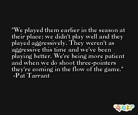 We played them earlier in the season at their place; we didn't play well and they played aggressively. They weren't as aggressive this time and we've been playing better. We're being more patient and when we do shoot three-pointers they're coming in the flow of the game. -Pat Tarrant