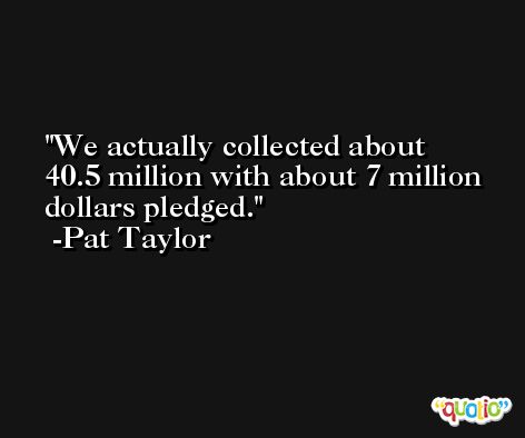 We actually collected about 40.5 million with about 7 million dollars pledged. -Pat Taylor