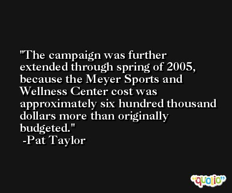 The campaign was further extended through spring of 2005, because the Meyer Sports and Wellness Center cost was approximately six hundred thousand dollars more than originally budgeted. -Pat Taylor