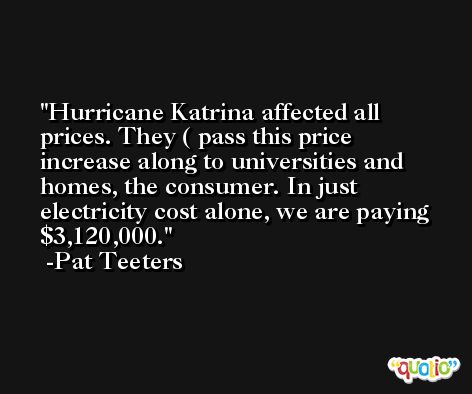 Hurricane Katrina affected all prices. They ( pass this price increase along to universities and homes, the consumer. In just electricity cost alone, we are paying $3,120,000. -Pat Teeters