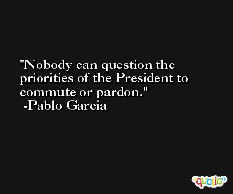 Nobody can question the priorities of the President to commute or pardon. -Pablo Garcia