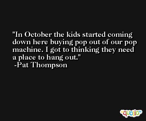 In October the kids started coming down here buying pop out of our pop machine. I got to thinking they need a place to hang out. -Pat Thompson