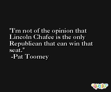 I'm not of the opinion that Lincoln Chafee is the only Republican that can win that seat. -Pat Toomey