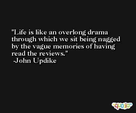 Life is like an overlong drama through which we sit being nagged by the vague memories of having read the reviews. -John Updike