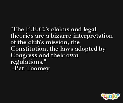 The F.E.C.'s claims and legal theories are a bizarre interpretation of the club's mission, the Constitution, the laws adopted by Congress and their own regulations. -Pat Toomey