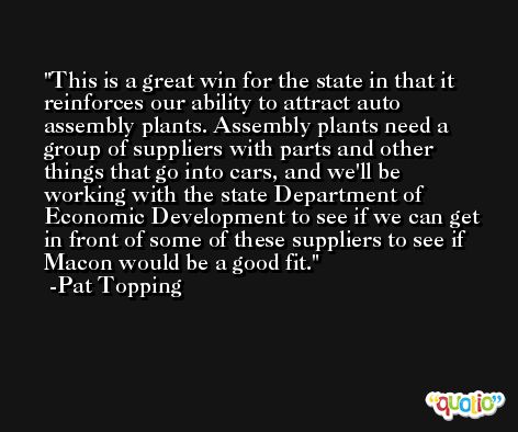 This is a great win for the state in that it reinforces our ability to attract auto assembly plants. Assembly plants need a group of suppliers with parts and other things that go into cars, and we'll be working with the state Department of Economic Development to see if we can get in front of some of these suppliers to see if Macon would be a good fit. -Pat Topping
