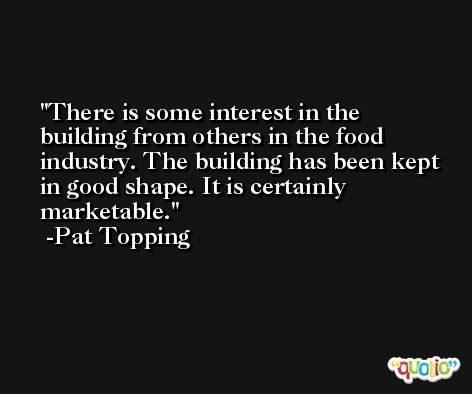 There is some interest in the building from others in the food industry. The building has been kept in good shape. It is certainly marketable. -Pat Topping