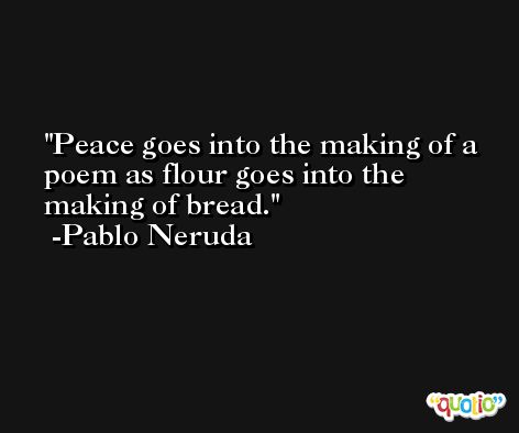Peace goes into the making of a poem as flour goes into the making of bread. -Pablo Neruda