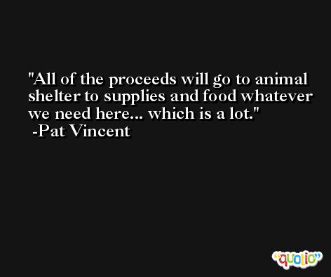 All of the proceeds will go to animal shelter to supplies and food whatever we need here... which is a lot. -Pat Vincent