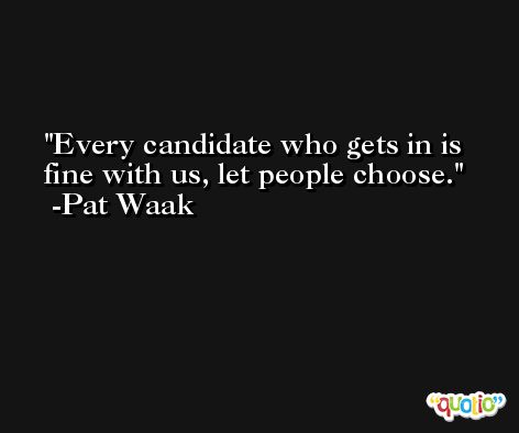 Every candidate who gets in is fine with us, let people choose. -Pat Waak