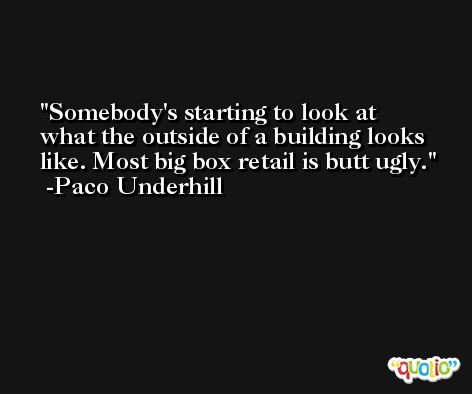 Somebody's starting to look at what the outside of a building looks like. Most big box retail is butt ugly. -Paco Underhill
