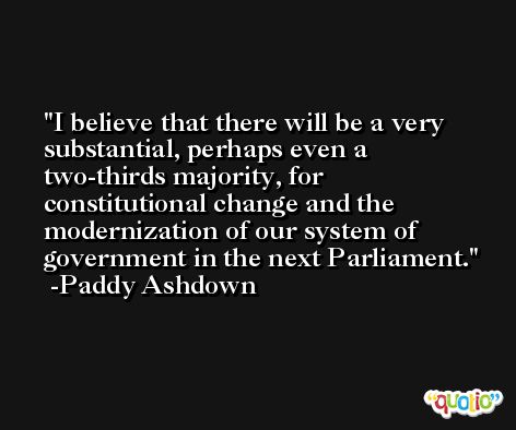 I believe that there will be a very substantial, perhaps even a two-thirds majority, for constitutional change and the modernization of our system of government in the next Parliament. -Paddy Ashdown