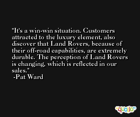 It's a win-win situation. Customers attracted to the luxury element, also discover that Land Rovers, because of their off-road capabilities, are extremely durable. The perception of Land Rovers is changing, which is reflected in our sales. -Pat Ward