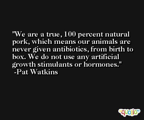 We are a true, 100 percent natural pork, which means our animals are never given antibiotics, from birth to box. We do not use any artificial growth stimulants or hormones. -Pat Watkins