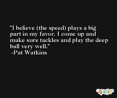 I believe (the speed) plays a big part in my favor. I come up and make sure tackles and play the deep ball very well. -Pat Watkins