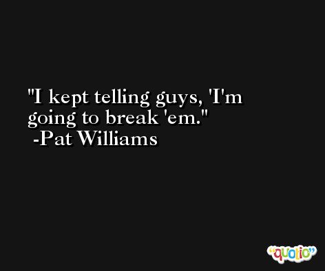 I kept telling guys, 'I'm going to break 'em. -Pat Williams