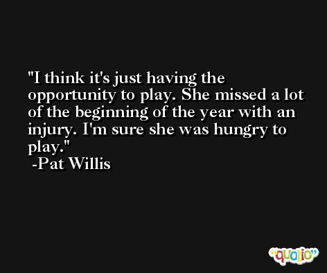 I think it's just having the opportunity to play. She missed a lot of the beginning of the year with an injury. I'm sure she was hungry to play. -Pat Willis
