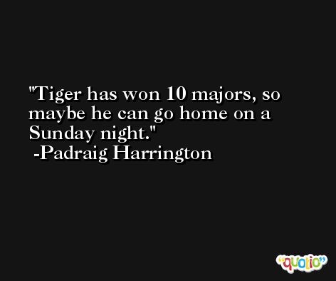 Tiger has won 10 majors, so maybe he can go home on a Sunday night. -Padraig Harrington