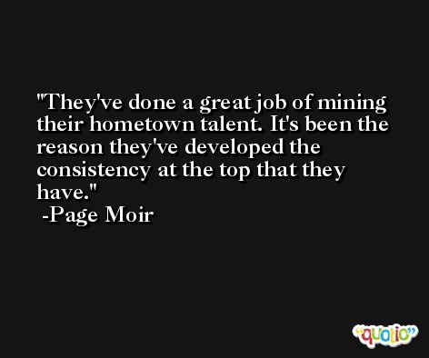 They've done a great job of mining their hometown talent. It's been the reason they've developed the consistency at the top that they have. -Page Moir