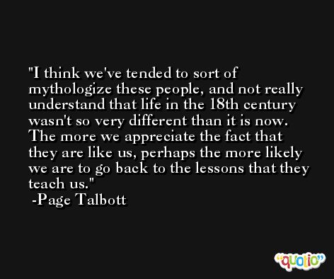I think we've tended to sort of mythologize these people, and not really understand that life in the 18th century wasn't so very different than it is now. The more we appreciate the fact that they are like us, perhaps the more likely we are to go back to the lessons that they teach us. -Page Talbott