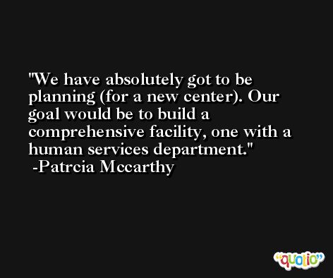 We have absolutely got to be planning (for a new center). Our goal would be to build a comprehensive facility, one with a human services department. -Patrcia Mccarthy