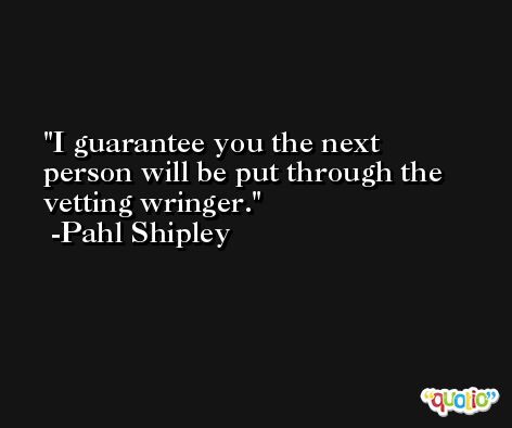 I guarantee you the next person will be put through the vetting wringer. -Pahl Shipley